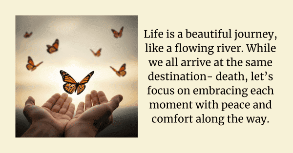 Life is a beautiful journey, like a flowing river. While we all arrive at the same destination- death, let’s focus on embracing each moment with peace and comfort along the way.